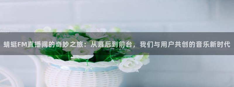 火凤体育免费直播入口：蜻蜓FM直播间的奇妙之旅：从幕后到前台，我们与用户共创的音乐新时代